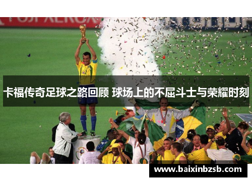 卡福传奇足球之路回顾 球场上的不屈斗士与荣耀时刻