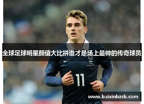 全球足球明星颜值大比拼谁才是场上最帅的传奇球员