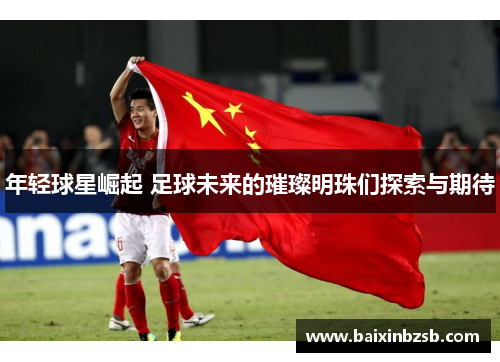 年轻球星崛起 足球未来的璀璨明珠们探索与期待