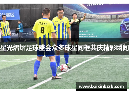 星光熠熠足球盛会众多球星同框共庆精彩瞬间