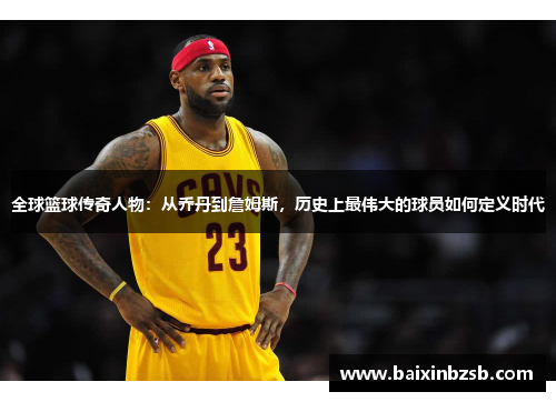 全球篮球传奇人物：从乔丹到詹姆斯，历史上最伟大的球员如何定义时代