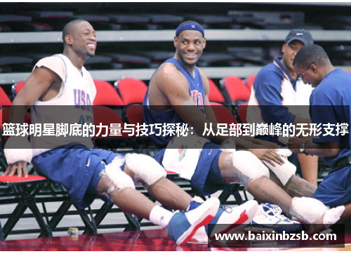 篮球明星脚底的力量与技巧探秘：从足部到巅峰的无形支撑