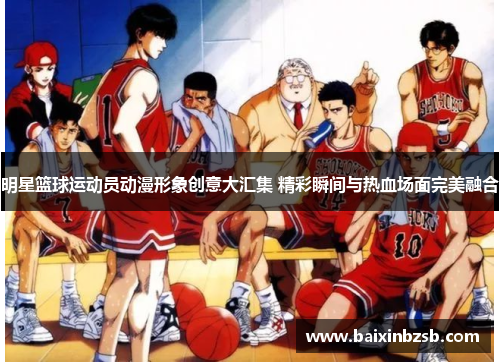 明星篮球运动员动漫形象创意大汇集 精彩瞬间与热血场面完美融合
