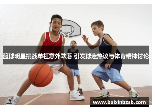 篮球明星挑战单杠意外跌落 引发球迷热议与体育精神讨论