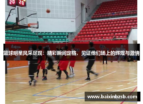 篮球明星风采尽现：精彩瞬间定格，见证他们场上的辉煌与激情