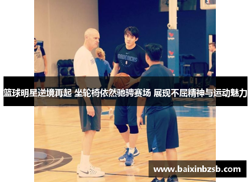 篮球明星逆境再起 坐轮椅依然驰骋赛场 展现不屈精神与运动魅力