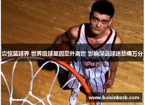 震惊篮球界 世界级球星因意外离世 影响深远球迷悲痛万分